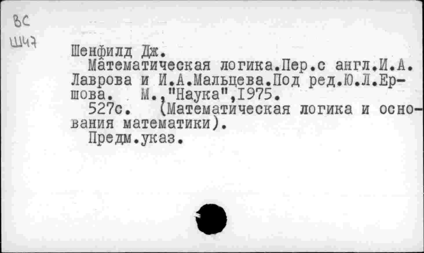 ﻿Шенфилд Дж.
Математическая логика.Пер.с англ.И.А. Лаврова и И.А.Мальцева.Под ред.Ю.Л.Ершова. М. .’’Наука'’,1975.
527с. (Математическая логика и осно вания математики).
Предм.указ.